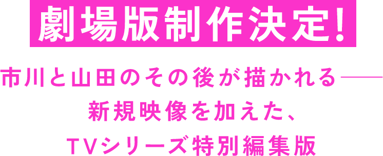 劇場版制作決定!! ←目立つようにお願いします 市川と山田のその後が描かれる―― 新規映像を加えた、TVシリーズ特別編集版